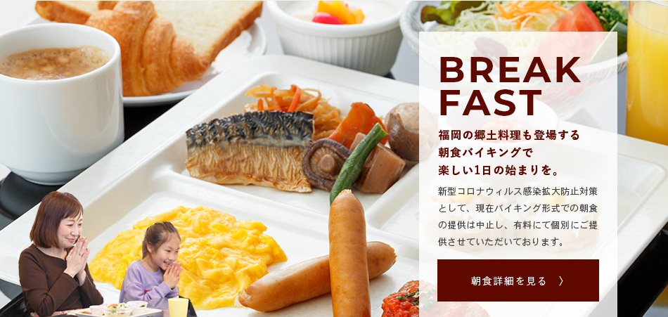 BREAKFAST 福岡の郷土料理も登場する朝食バイキングで楽しい1日の始まりを。 ご宿泊のお客様には無料でご提供している朝食サービス。日替わりでもつ鍋or水炊きもご準備しております。